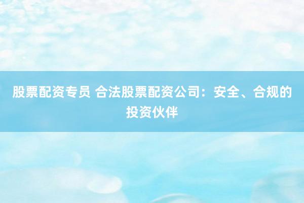股票配资专员 合法股票配资公司：安全、合规的投资伙伴
