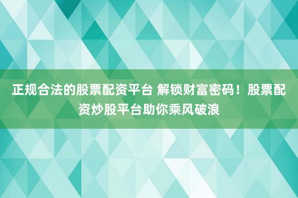 正规合法的股票配资平台 解锁财富密码！股票配资炒股平台助你乘风破浪