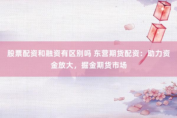 股票配资和融资有区别吗 东营期货配资：助力资金放大，掘金期货市场