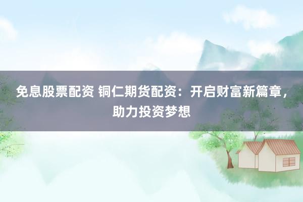 免息股票配资 铜仁期货配资：开启财富新篇章，助力投资梦想