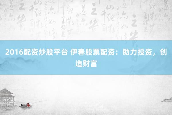 2016配资炒股平台 伊春股票配资：助力投资，创造财富