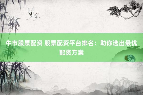牛市股票配资 股票配资平台排名：助你选出最优配资方案