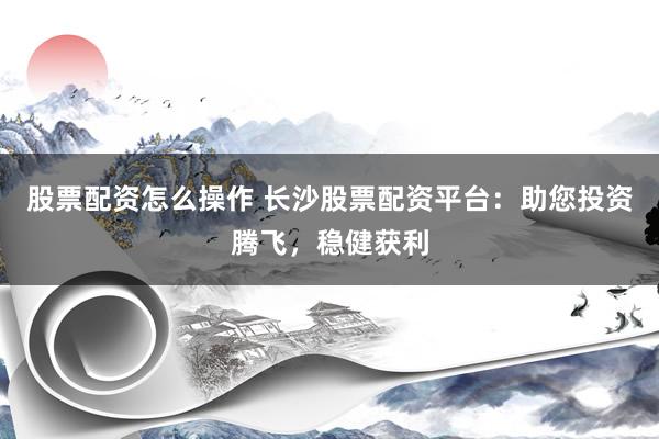 股票配资怎么操作 长沙股票配资平台：助您投资腾飞，稳健获利