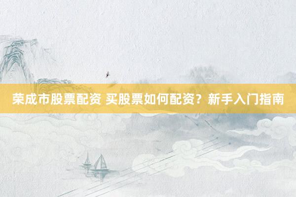 荣成市股票配资 买股票如何配资？新手入门指南