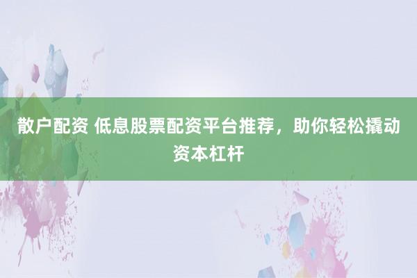 散户配资 低息股票配资平台推荐，助你轻松撬动资本杠杆