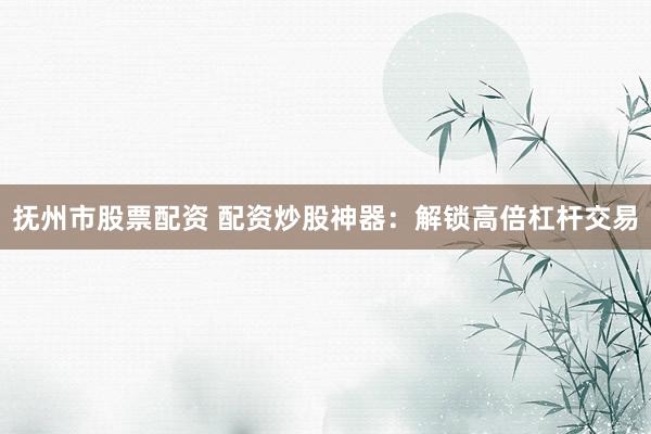 抚州市股票配资 配资炒股神器：解锁高倍杠杆交易