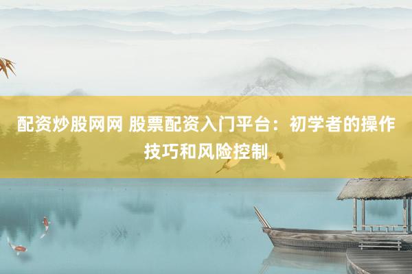 配资炒股网网 股票配资入门平台：初学者的操作技巧和风险控制