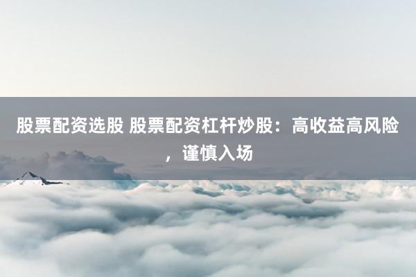 股票配资选股 股票配资杠杆炒股：高收益高风险，谨慎入场