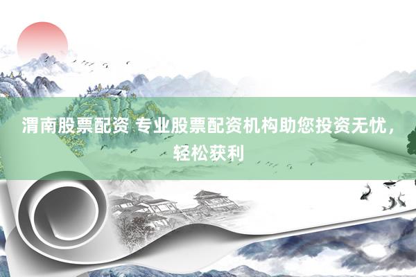 渭南股票配资 专业股票配资机构助您投资无忧，轻松获利