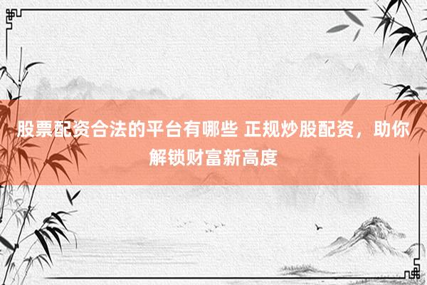 股票配资合法的平台有哪些 正规炒股配资，助你解锁财富新高度