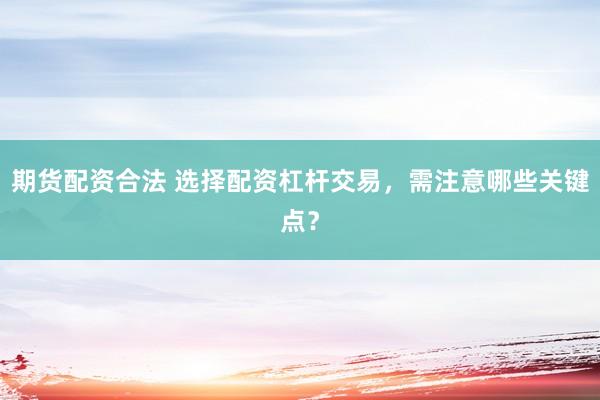 期货配资合法 选择配资杠杆交易，需注意哪些关键点？