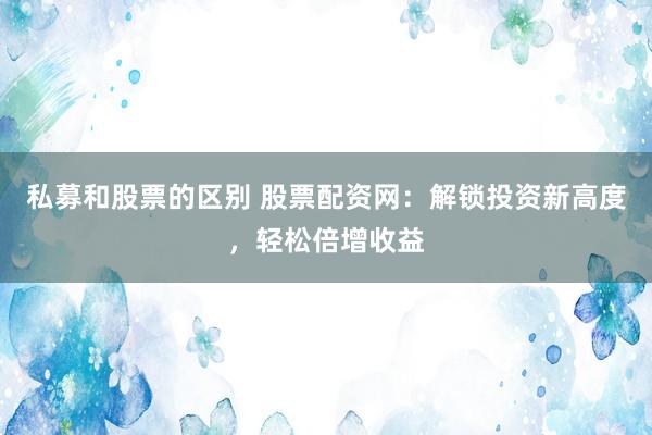 私募和股票的区别 股票配资网：解锁投资新高度，轻松倍增收益