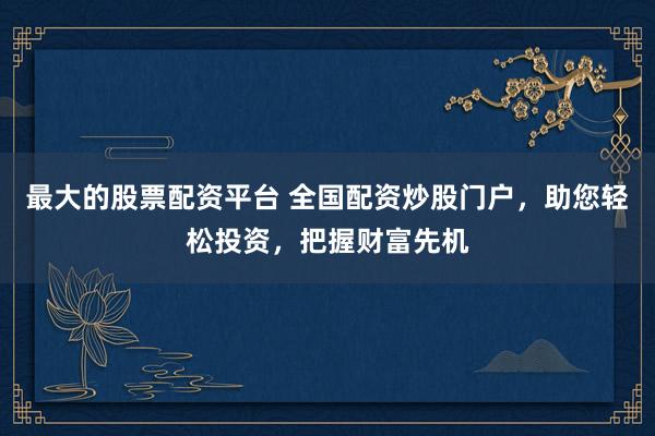 最大的股票配资平台 全国配资炒股门户，助您轻松投资，把握财富先机