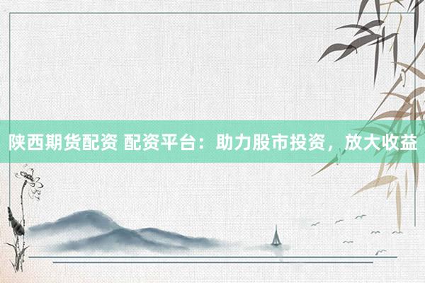 陕西期货配资 配资平台：助力股市投资，放大收益