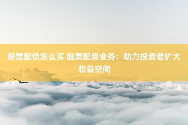 股票配债怎么买 股票配资业务：助力投资者扩大收益空间