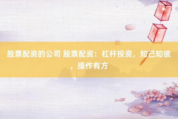 股票配资的公司 股票配资：杠杆投资，知己知彼，操作有方