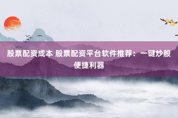 股票配资成本 股票配资平台软件推荐：一键炒股便捷利器