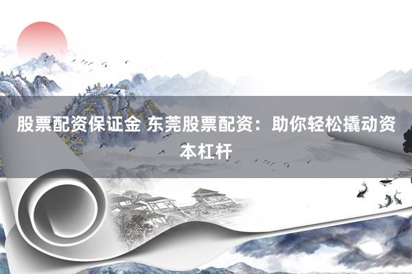 股票配资保证金 东莞股票配资：助你轻松撬动资本杠杆