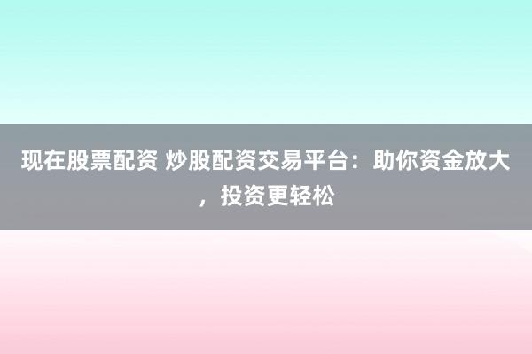 现在股票配资 炒股配资交易平台：助你资金放大，投资更轻松