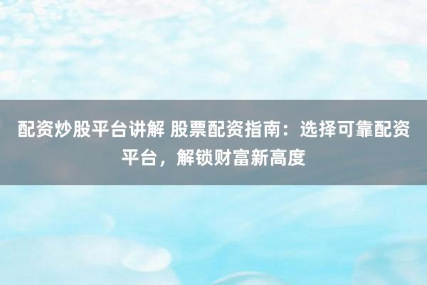 配资炒股平台讲解 股票配资指南：选择可靠配资平台，解锁财富新高度