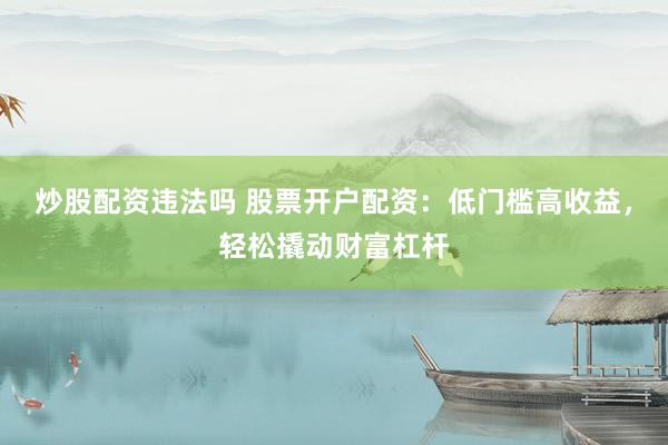 炒股配资违法吗 股票开户配资：低门槛高收益，轻松撬动财富杠杆