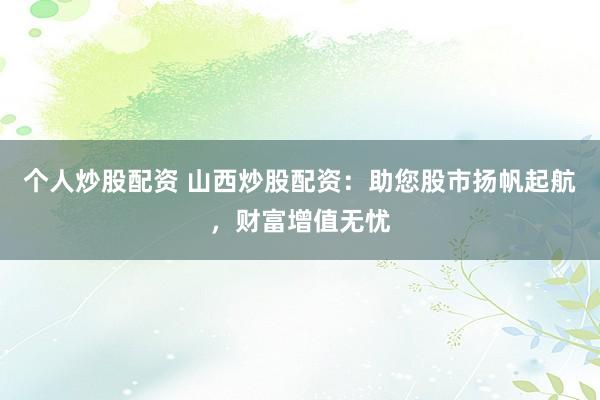 个人炒股配资 山西炒股配资：助您股市扬帆起航，财富增值无忧